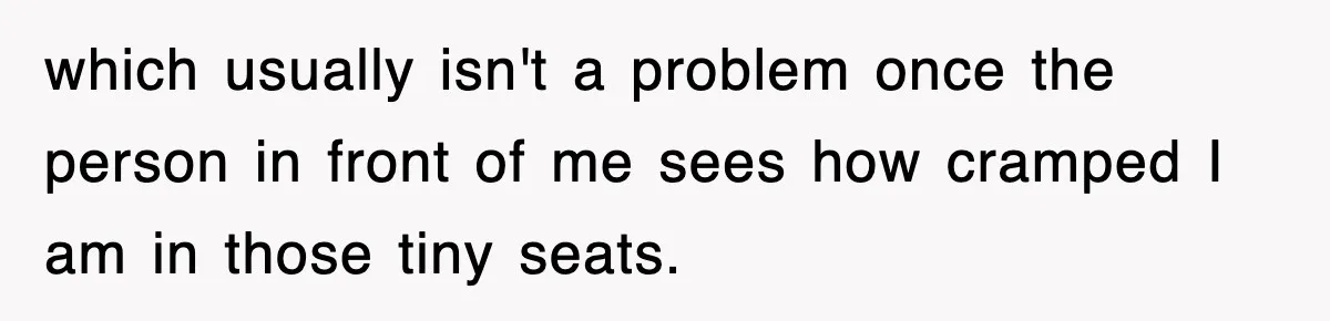 which usually isn't a problem once the person in front of me sees how cramped I am in those tiny seats.