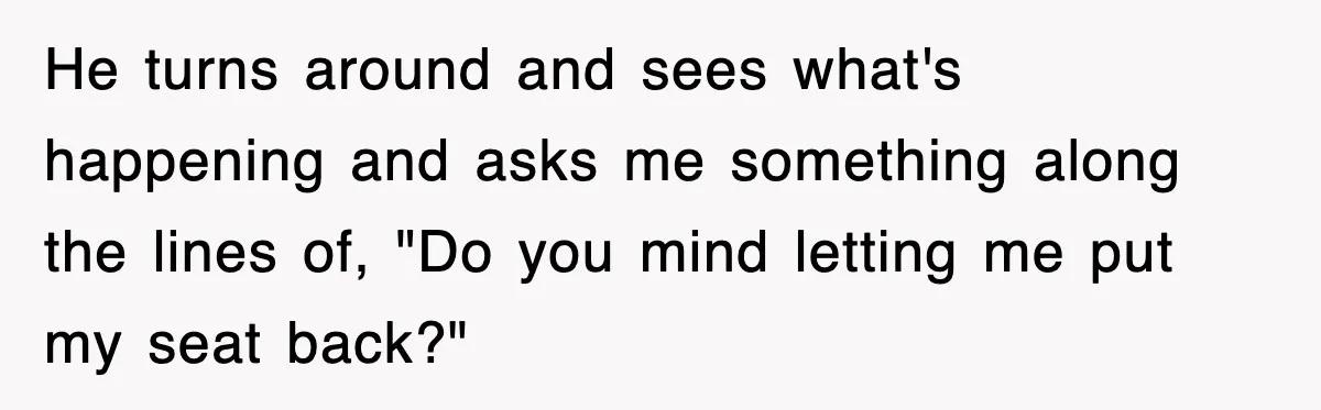 He turns around and sees what's happening and asks me something along the lines of, "Do you mind letting me put my seat back?"