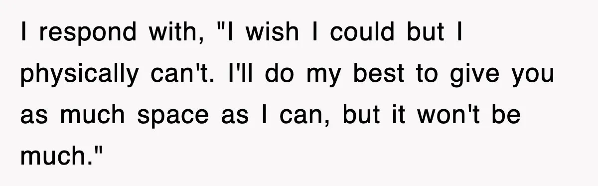 I respond with, "I wish I could but I physically can't. I'll do my best to give you as much space as I can, but it won't be much."