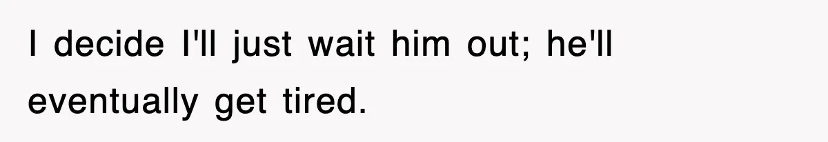 I decide I'll just wait him out; he'll eventually get tired.