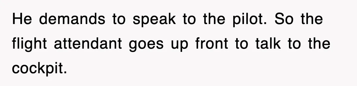 He demands to speak to the pilot. So the flight attendant goes up front to talk to the cockpit.