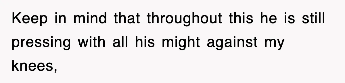 Keep in mind that throughout this he is still pressing with all his might against my knees,