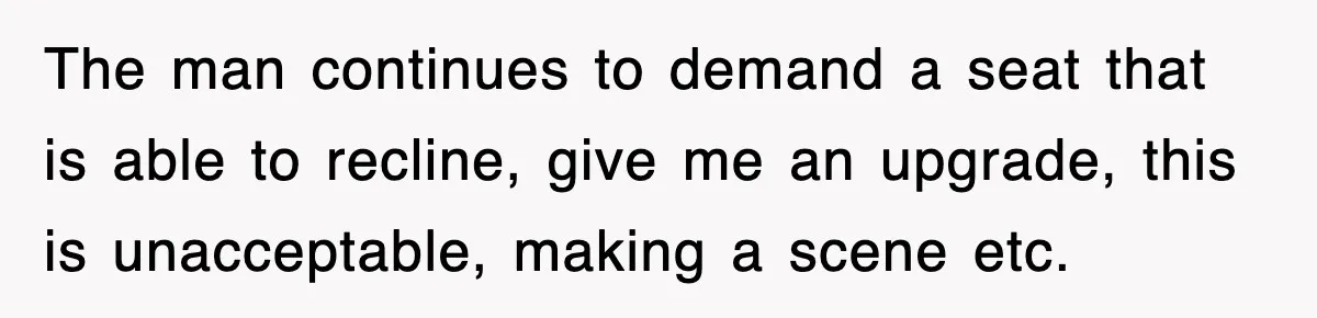 The man continues to demand a seat that is able to recline, give me an upgrade, this is unacceptable, making a scene etc.