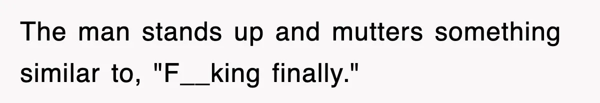 The man stands up and mutters something similar to, "F__king finally."