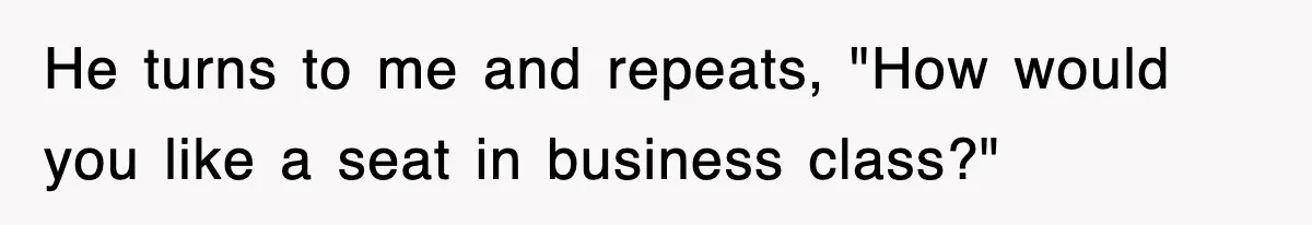 He turns to me and repeats, "How would you like a seat in business class?"
