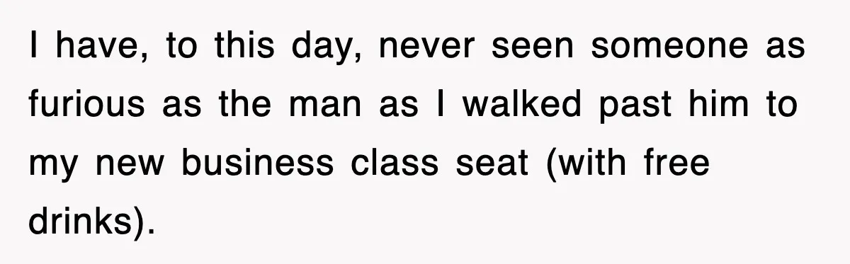 I have, to this day, never seen someone as furious as the man as I walked past him to my new business class seat (with free drinks).