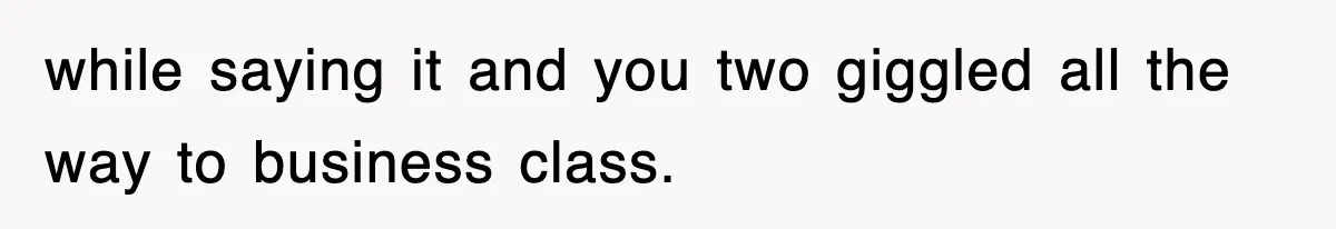 while saying it and you two giggled all the way to business class.