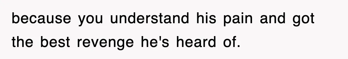 because you understand his pain and got the best revenge he's heard of.