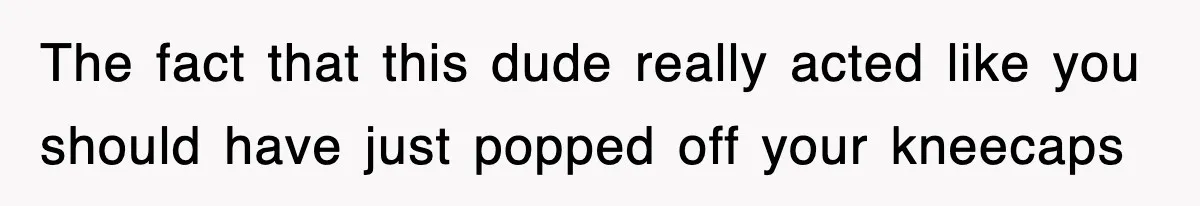 The fact that this dude really acted like you should have just popped off your kneecaps