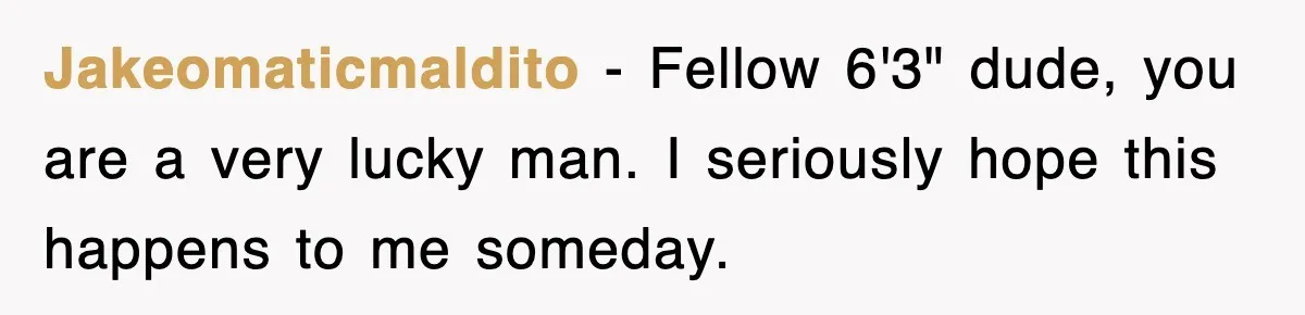 Jakeomaticmaldito − Fellow 6'3" dude, you are a very lucky man. I seriously hope this happens to me someday.