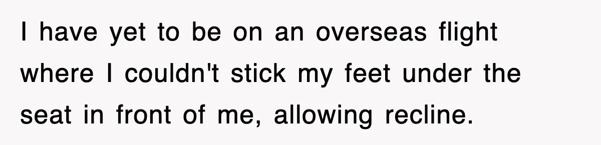 I have yet to be on an overseas flight where I couldn't stick my feet under the seat in front of me, allowing recline.