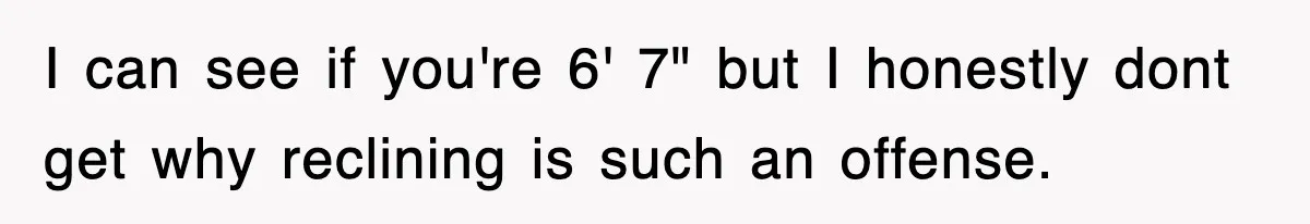 I can see if you're 6' 7" but I honestly dont get why reclining is such an offense.