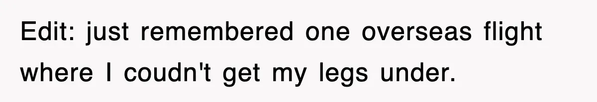 Edit: just remembered one overseas flight where I coudn't get my legs under.
