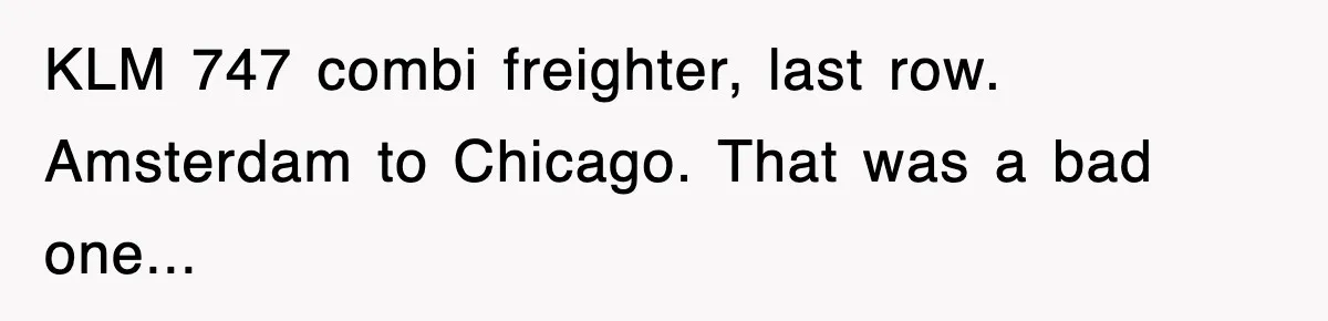 KLM 747 combi freighter, last row. Amsterdam to Chicago. That was a bad one...