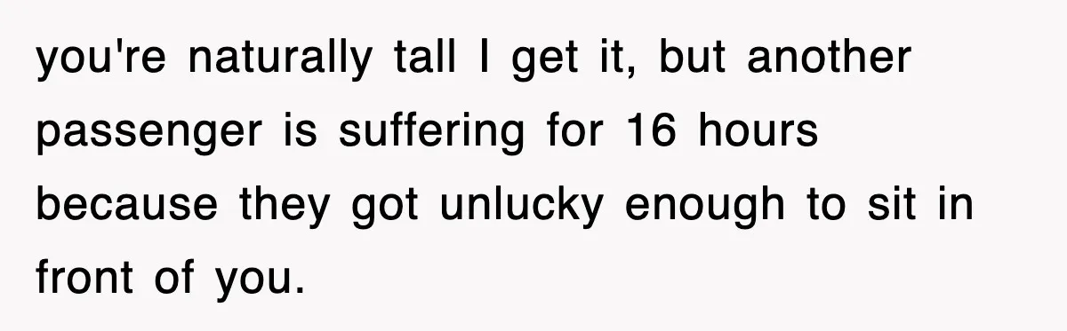 you're naturally tall I get it, but another passenger is suffering for 16 hours because they got unlucky enough to sit in front of you.
