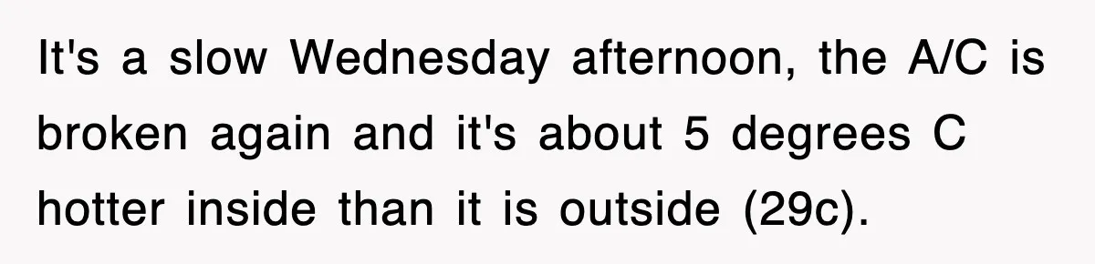 It's a slow Wednesday afternoon, the A/C is broken again and it's about 5 degrees C hotter inside than it is outside (29c).