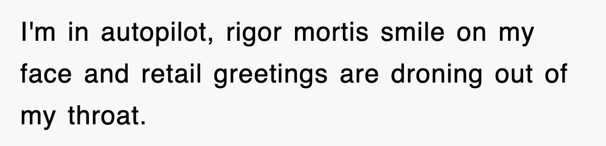I'm in autopilot, rigor mortis smile on my face and retail greetings are droning out of my throat.