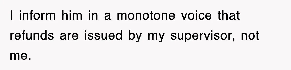 I inform him in a monotone voice that refunds are issued by my supervisor, not me.