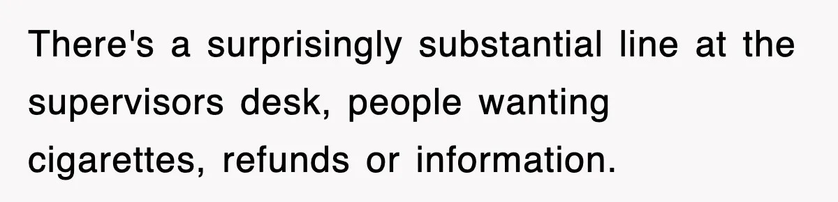 There's a surprisingly substantial line at the supervisors desk, people wanting cigarettes, refunds or information.