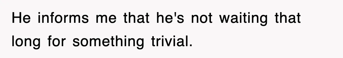 He informs me that he's not waiting that long for something trivial.