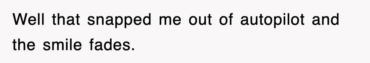 Well that snapped me out of autopilot and the smile fades.