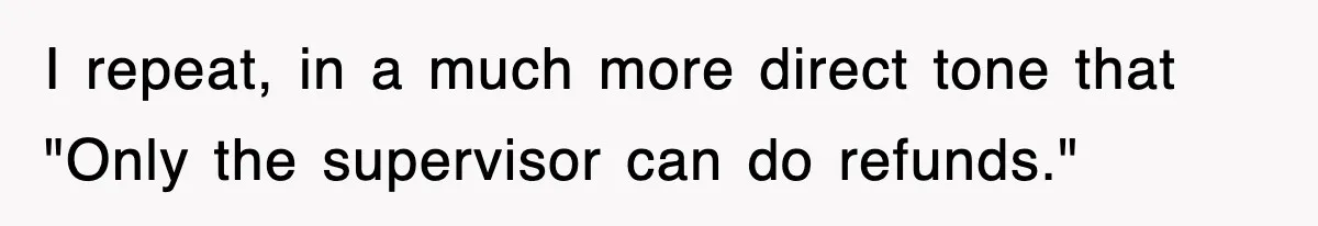 I repeat, in a much more direct tone that "Only the supervisor can do refunds."