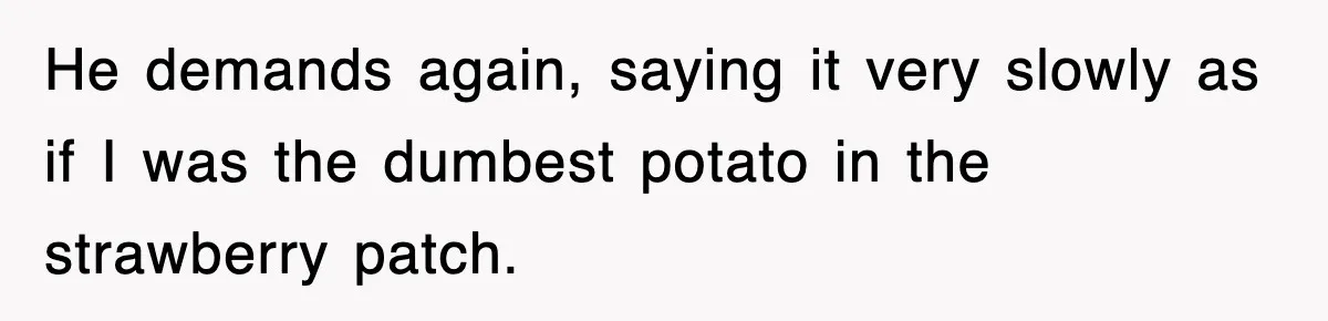 He demands again, saying it very slowly as if I was the dumbest potato in the strawberry patch.
