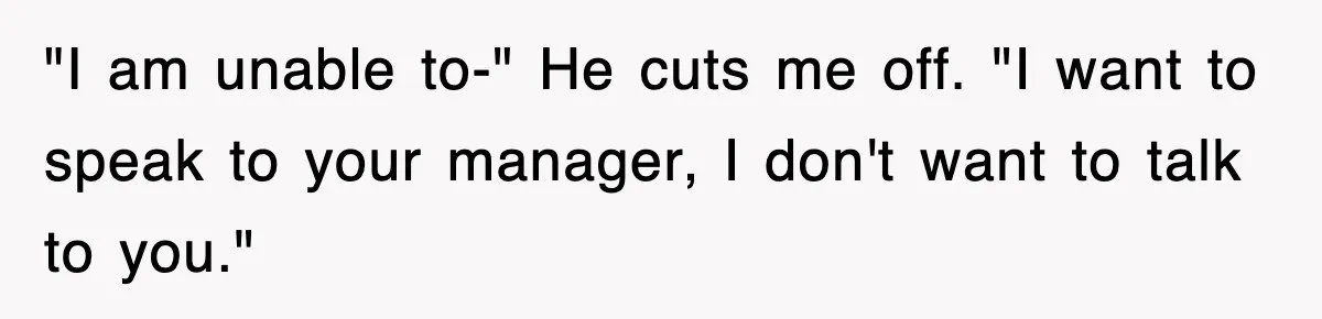 "I am unable to-" He cuts me off. "I want to speak to your manager, I don't want to talk to you."