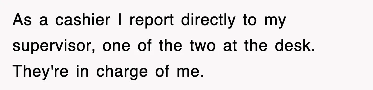 As a cashier I report directly to my supervisor, one of the two at the desk. They're in charge of me.