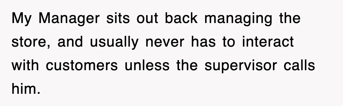My Manager sits out back managing the store, and usually never has to interact with customers unless the supervisor calls him.
