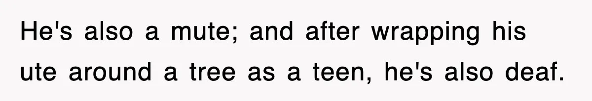 He's also a mute; and after wrapping his ute around a tree as a teen, he's also deaf.