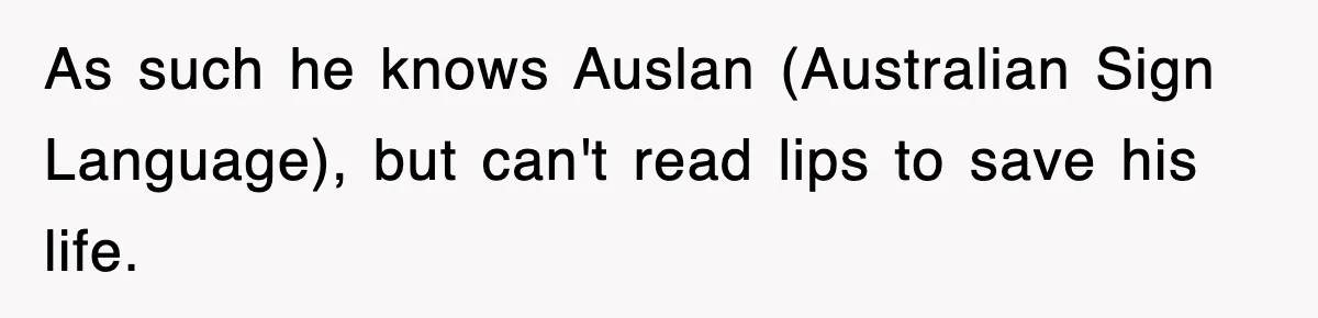 As such he knows Auslan (Australian Sign Language), but can't read lips to save his life.