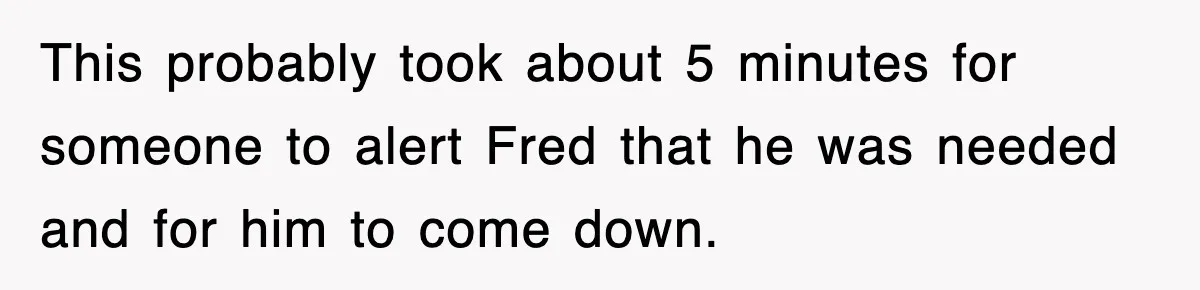This probably took about 5 minutes for someone to alert Fred that he was needed and for him to come down.