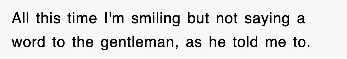 All this time I'm smiling but not saying a word to the gentleman, as he told me to.