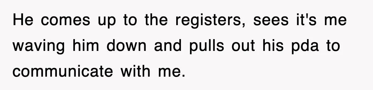 He comes up to the registers, sees it's me waving him down and pulls out his pda to communicate with me.
