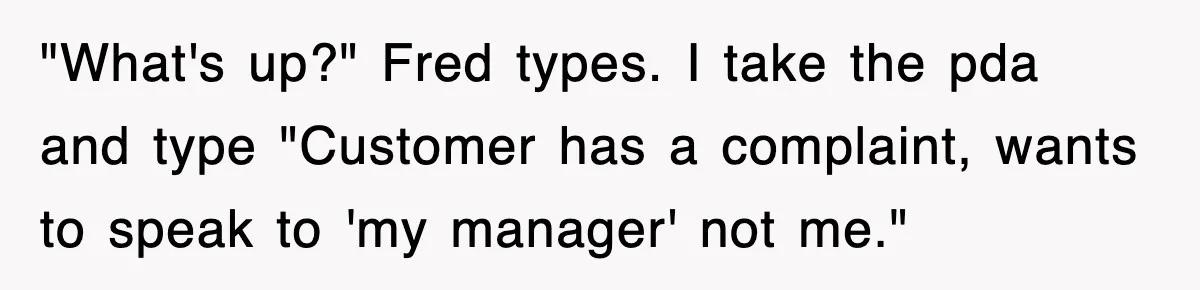 "What's up?" Fred types. I take the pda and type "Customer has a complaint, wants to speak to 'my manager' not me."