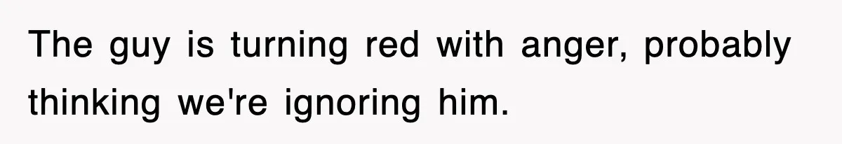 The guy is turning red with anger, probably thinking we're ignoring him.