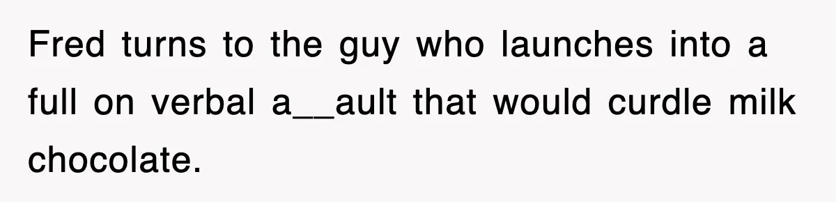 Fred turns to the guy who launches into a full on verbal a__ault that would curdle milk chocolate.