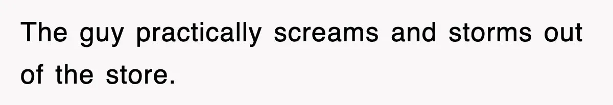 The guy practically screams and storms out of the store.