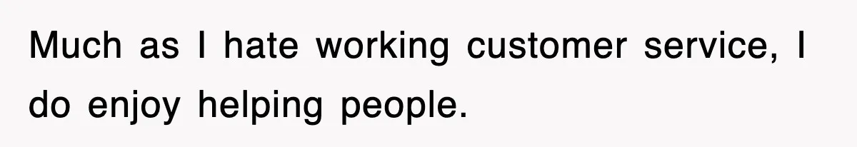 Much as I hate working customer service, I do enjoy helping people.