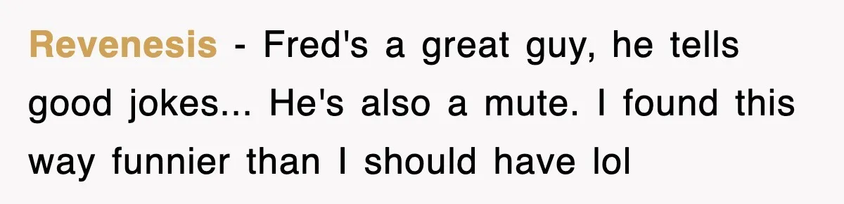Revenesis − Fred's a great guy, he tells good jokes... He's also a mute. I found this way funnier than I should have lol