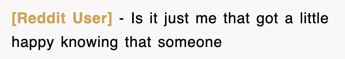 [Reddit User] − Is it just me that got a little happy knowing that someone