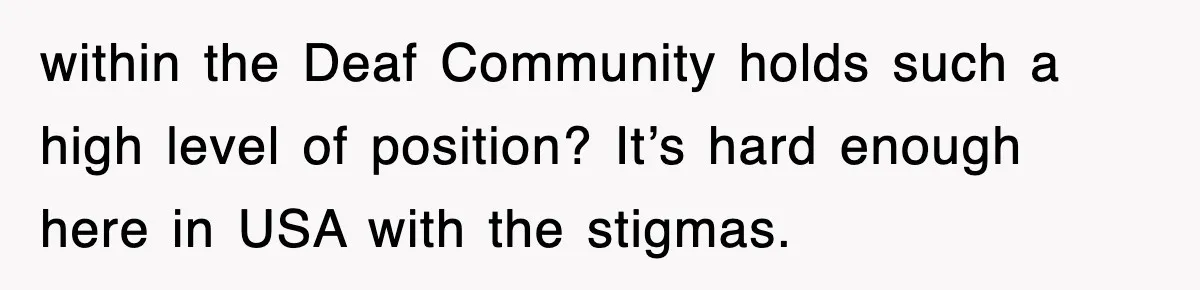 within the Deaf Community holds such a high level of position? It’s hard enough here in USA with the stigmas.