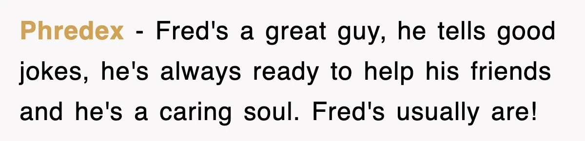 Phredex − Fred's a great guy, he tells good jokes, he's always ready to help his friends and he's a caring soul. Fred's usually are!