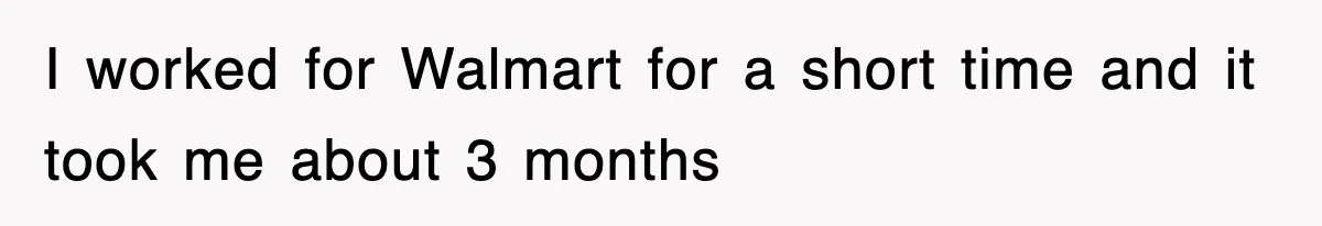 I worked for Walmart for a short time and it took me about 3 months