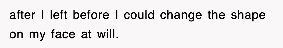 after I left before I could change the shape on my face at will.