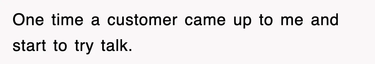 One time a customer came up to me and start to try talk.