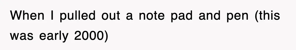 When I pulled out a note pad and pen (this was early 2000)