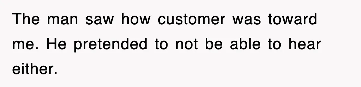 The man saw how customer was toward me. He pretended to not be able to hear either.