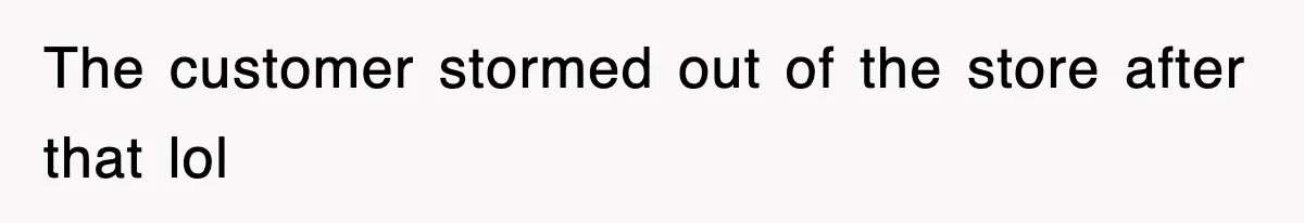 The customer stormed out of the store after that lol